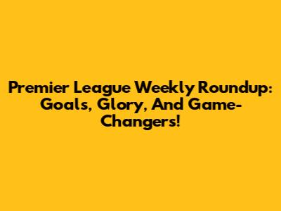 Premier League Weekly Roundup: Goals, Glory, And Game-Changers!