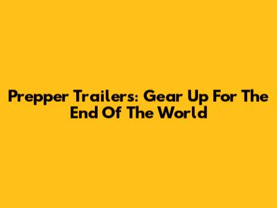 Prepper Trailers: Gear Up For The End Of The World