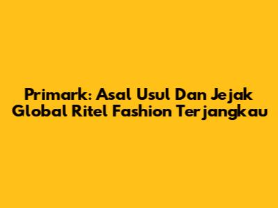 Primark: Asal Usul Dan Jejak Global Ritel Fashion Terjangkau