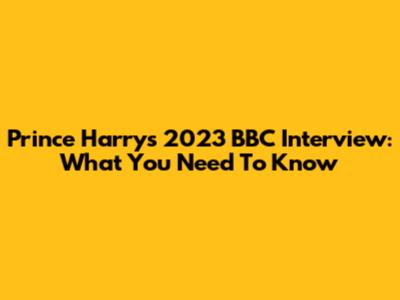 Prince Harry's 2023 BBC Interview: What You Need To Know