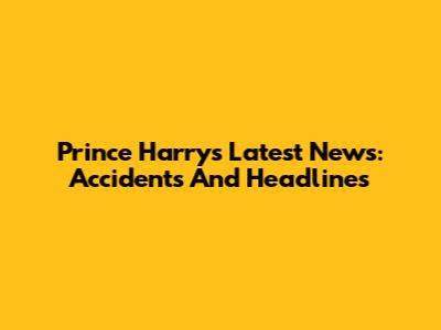 Prince Harry's Latest News: Accidents And Headlines