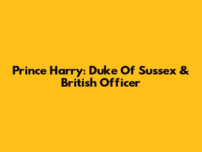 Prince Harry: Duke Of Sussex & British Officer