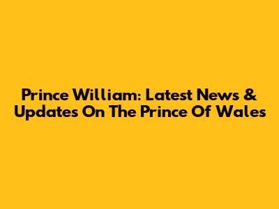 Prince William: Latest News & Updates On The Prince Of Wales