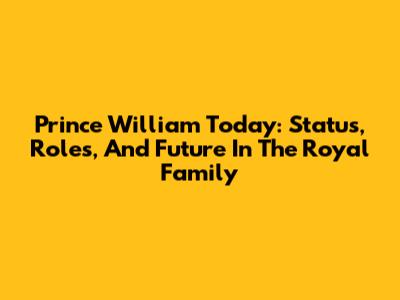 Prince William Today: Status, Roles, And Future In The Royal Family