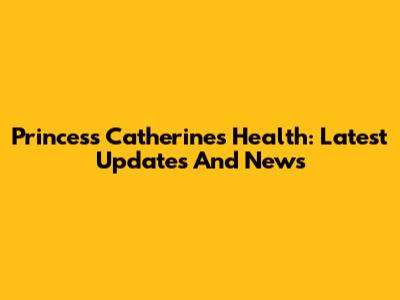 Princess Catherine's Health: Latest Updates And News