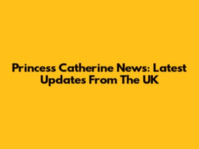 Princess Catherine News: Latest Updates From The UK