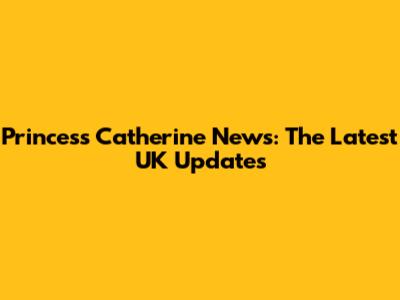 Princess Catherine News: The Latest UK Updates