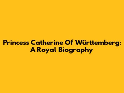 Princess Catherine Of Württemberg: A Royal Biography
