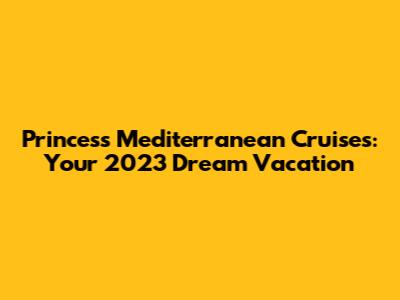 Princess Mediterranean Cruises: Your 2023 Dream Vacation