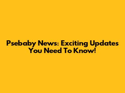 Psebaby News: Exciting Updates You Need To Know!