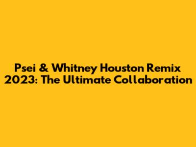 Psei & Whitney Houston Remix 2023: The Ultimate Collaboration