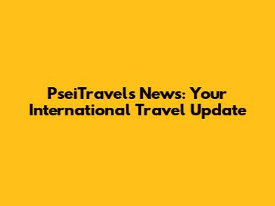 PseiTravels News: Your International Travel Update