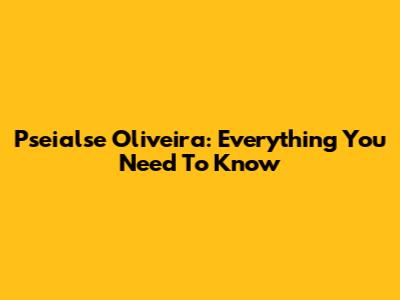 Pseialse Oliveira: Everything You Need To Know