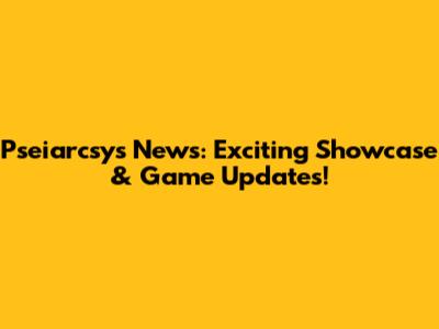 Pseiarcsys News: Exciting Showcase & Game Updates!