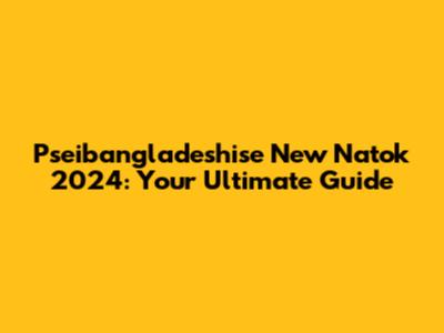Pseibangladeshise New Natok 2024: Your Ultimate Guide