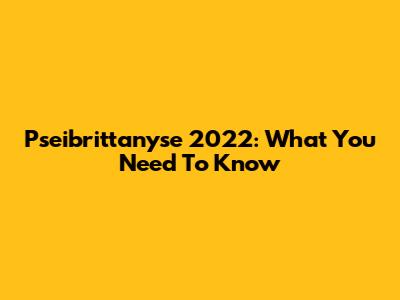 Pseibrittanyse 2022: What You Need To Know