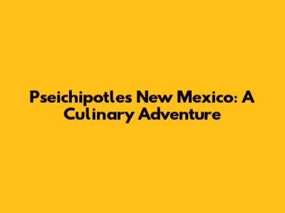 Pseichipotles New Mexico: A Culinary Adventure