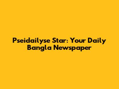 Pseidailyse Star: Your Daily Bangla Newspaper