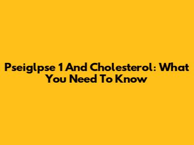Pseiglpse 1 And Cholesterol: What You Need To Know