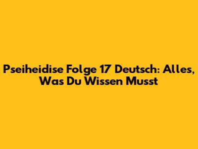 Pseiheidise Folge 17 Deutsch: Alles, Was Du Wissen Musst
