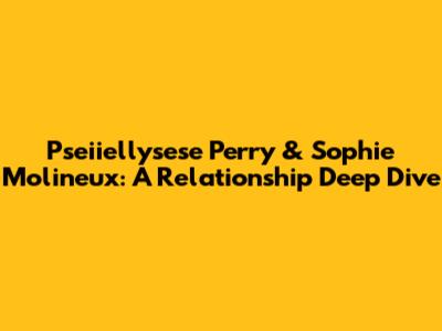 Pseiiellysese Perry & Sophie Molineux: A Relationship Deep Dive