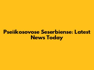 Pseiikosovose Seserbiense: Latest News Today