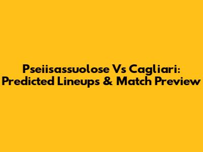 Pseiisassuolose Vs Cagliari: Predicted Lineups & Match Preview