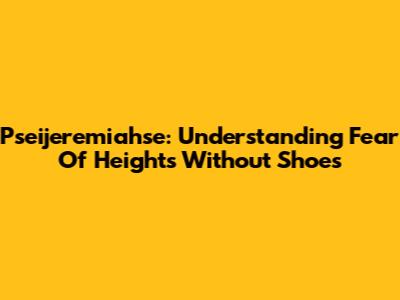 Pseijeremiahse: Understanding Fear Of Heights Without Shoes