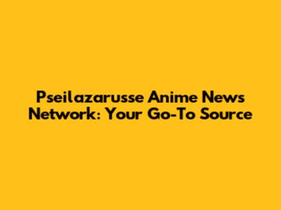 Pseilazarusse Anime News Network: Your Go-To Source
