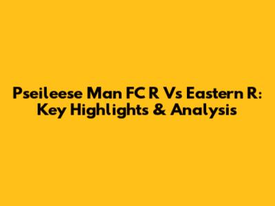 Pseileese Man FC R Vs Eastern R: Key Highlights & Analysis