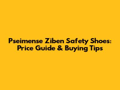 Pseimense Ziben Safety Shoes: Price Guide & Buying Tips