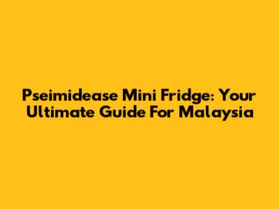 Pseimidease Mini Fridge: Your Ultimate Guide For Malaysia
