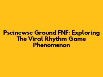Pseinewse Ground FNF: Exploring The Viral Rhythm Game Phenomenon
