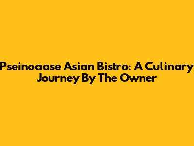 Pseinoaase Asian Bistro: A Culinary Journey By The Owner