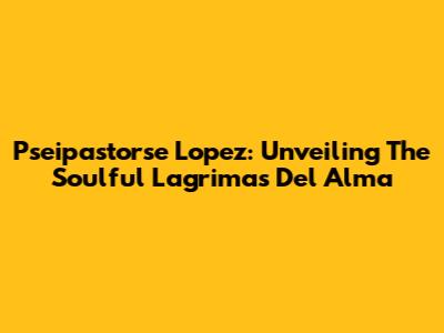 Pseipastorse Lopez: Unveiling The Soulful 'Lagrimas Del Alma'