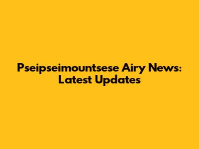 Pseipseimountsese Airy News: Latest Updates
