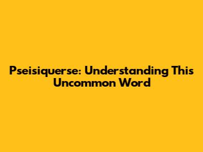 Pseisiquerse: Understanding This Uncommon Word