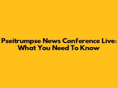 Pseitrumpse News Conference Live: What You Need To Know