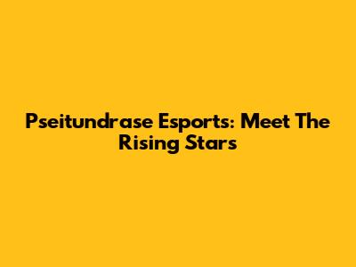 Pseitundrase Esports: Meet The Rising Stars