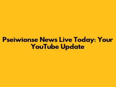 Pseiwionse News Live Today: Your YouTube Update
