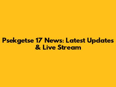 Psekgetse 17 News: Latest Updates & Live Stream