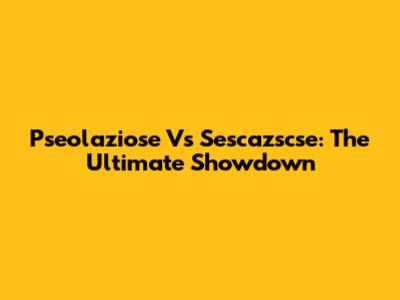 Pseolaziose Vs Sescazscse: The Ultimate Showdown