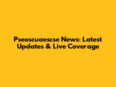 Pseoscuaescse News: Latest Updates & Live Coverage