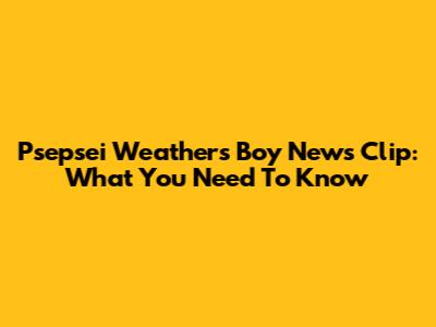 Psepsei Weathers Boy News Clip: What You Need To Know