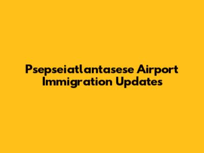Psepseiatlantasese Airport Immigration Updates