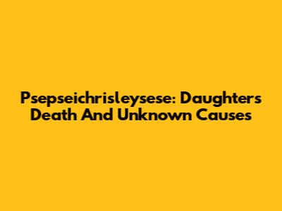Psepseichrisleysese: Daughter's Death And Unknown Causes