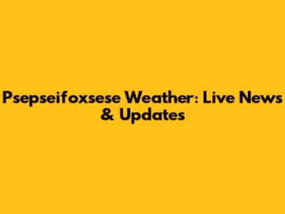 Psepseifoxsese Weather: Live News & Updates