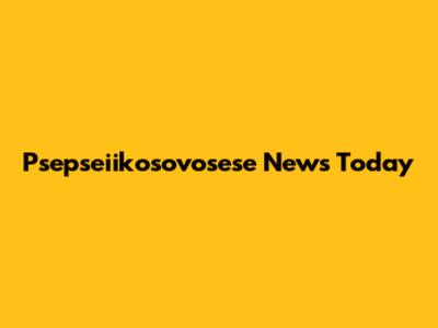 Psepseiikosovosese News Today