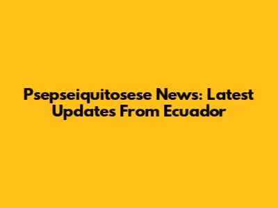 Psepseiquitosese News: Latest Updates From Ecuador