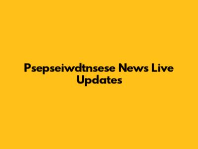 Psepseiwdtnsese News Live Updates